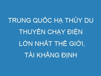 Trung Quốc hạ thủy du thuyền chạy điện lớn nhất thế giới, tái khẳng định ngôi vương trong ngành công nghiệp pin